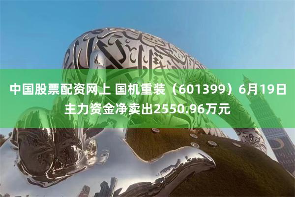 中国股票配资网上 国机重装（601399）6月19日主力资金净卖出2550.96万元