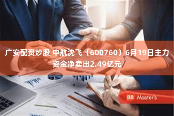 广安配资炒股 中航沈飞（600760）6月19日主力资金净卖出2.49亿元