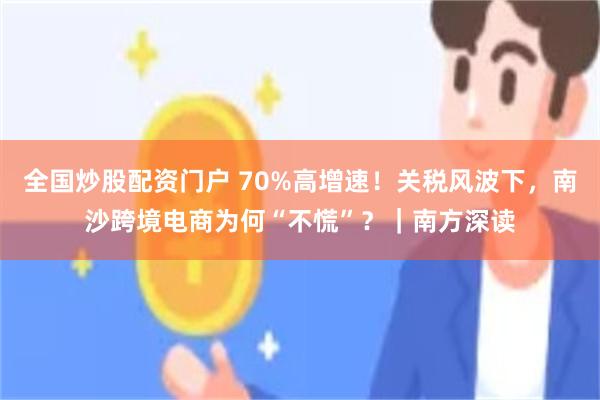 全国炒股配资门户 70%高增速！关税风波下，南沙跨境电商为何“不慌”？｜南方深读