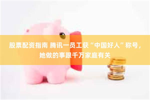 股票配资指南 腾讯一员工获“中国好人”称号，她做的事跟千万家庭有关
