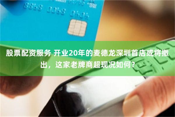 股票配资服务 开业20年的麦德龙深圳首店或将撤出,这家老牌商超现况如何?