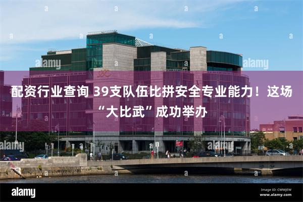 配资行业查询 39支队伍比拼安全专业能力!这场“大比武”成功举办