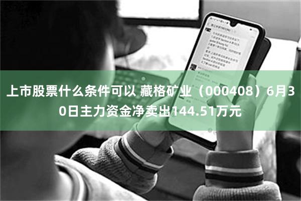 上市股票什么条件可以 藏格矿业(000408)6月30日主力资金净卖出144.51万元