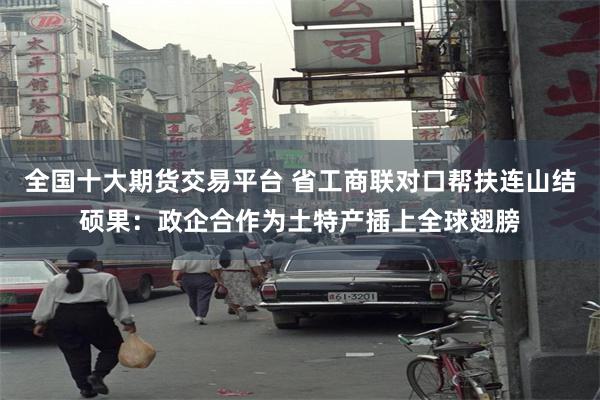 全国十大期货交易平台 省工商联对口帮扶连山结硕果：政企合作为土特产插上全球翅膀