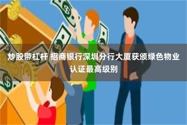 炒股带杠杆 招商银行深圳分行大厦获颁绿色物业认证最高级别