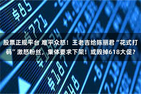 股票正规平台 难平众怒！王老吉给陈丽君“花式打码”激怒粉丝，集体要求下架！或毁掉618大促？