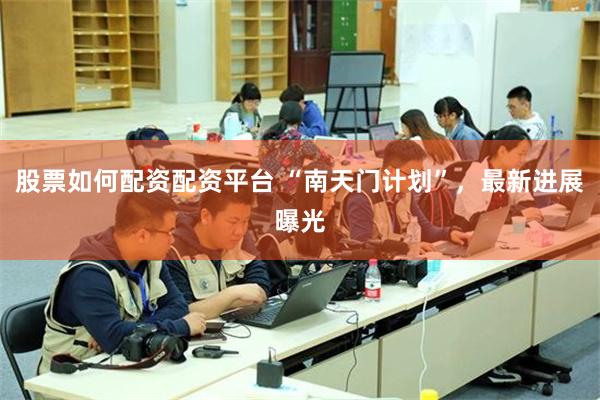 股票如何配资配资平台 “南天门计划”，最新进展曝光