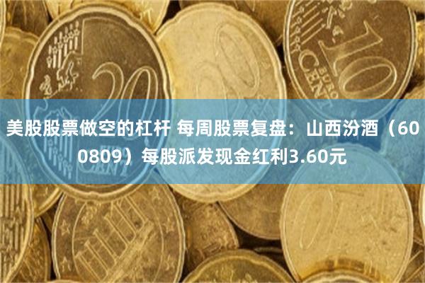 美股股票做空的杠杆 每周股票复盘：山西汾酒（600809）每股派发现金红利3.60元
