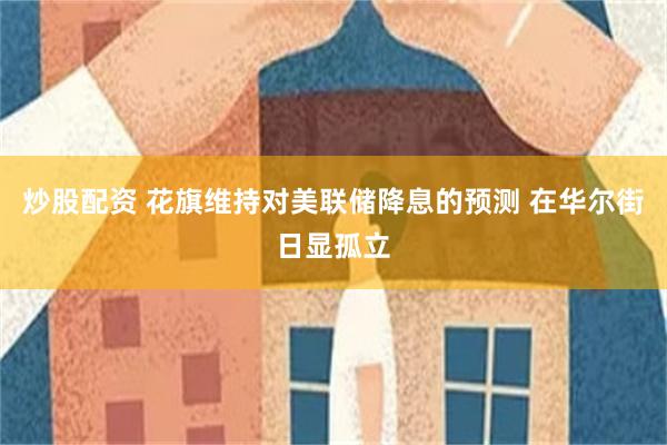 炒股配资 花旗维持对美联储降息的预测 在华尔街日显孤立