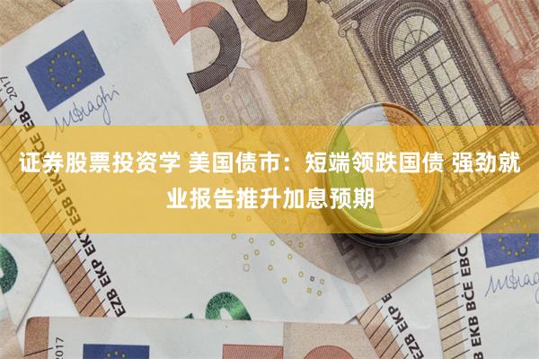 证券股票投资学 美国债市：短端领跌国债 强劲就业报告推升加息预期