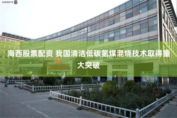 海西股票配资 我国清洁低碳氢煤混烧技术取得重大突破