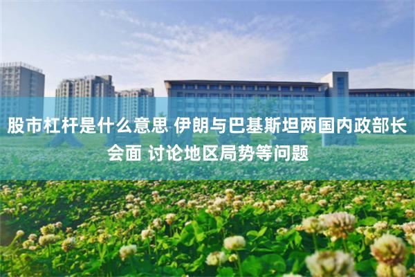 股市杠杆是什么意思 伊朗与巴基斯坦两国内政部长会面 讨论地区局势等问题