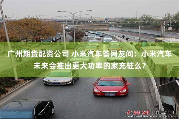 广州期货配资公司 小米汽车答网友问:小米汽车未来会推出更大功率的家充桩么?