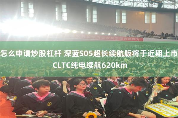 怎么申请炒股杠杆 深蓝S05超长续航版将于近期上市 CLTC纯电续航620km