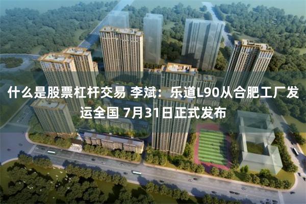 什么是股票杠杆交易 李斌:乐道L90从合肥工厂发运全国 7月31日正式发布