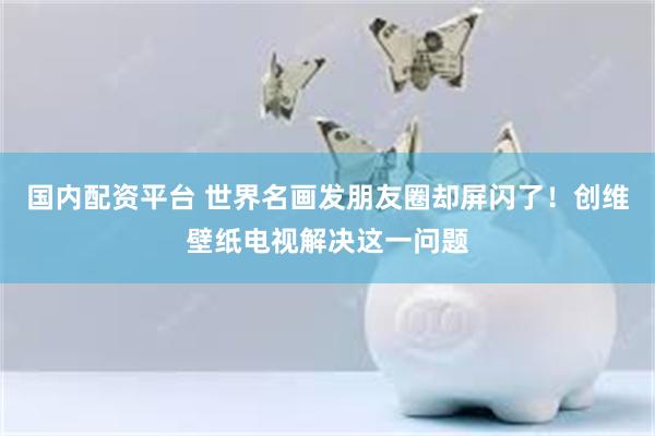 国内配资平台 世界名画发朋友圈却屏闪了！创维壁纸电视解决这一问题