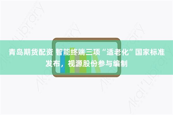 青岛期货配资 智能终端三项“适老化”国家标准发布，视源股份参与编制