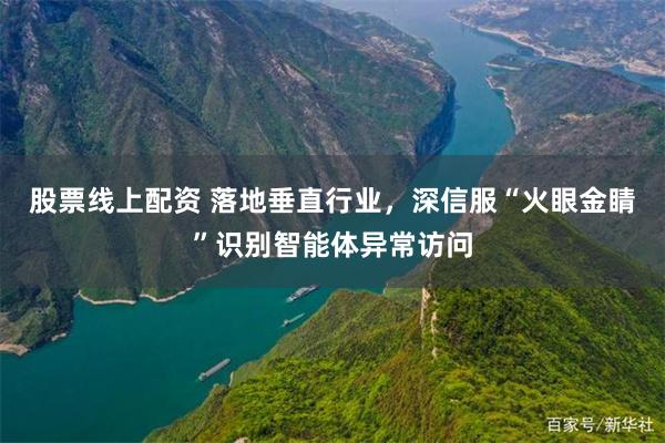 股票线上配资 落地垂直行业，深信服“火眼金睛”识别智能体异常访问