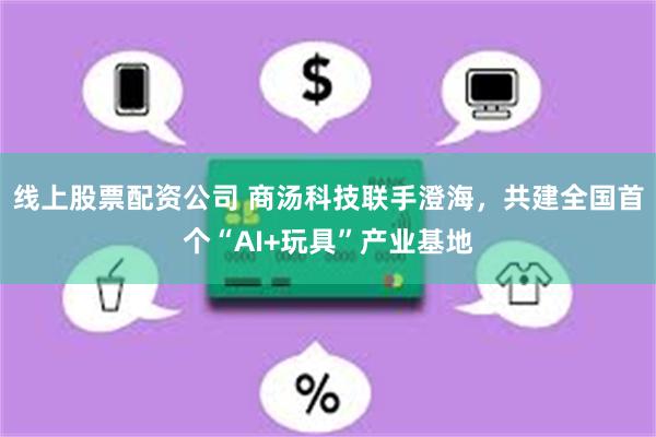 线上股票配资公司 商汤科技联手澄海，共建全国首个“AI+玩具”产业基地