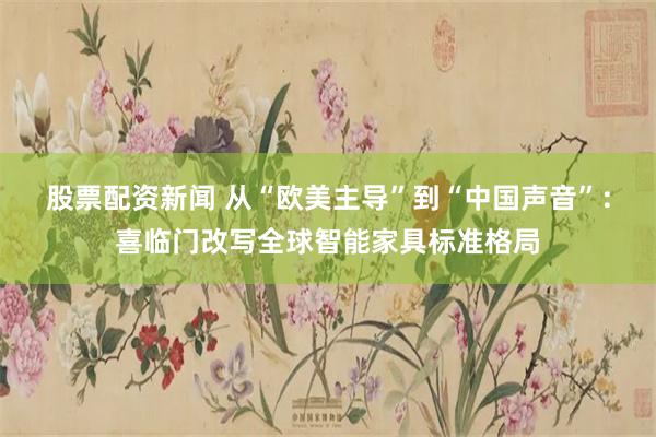 股票配资新闻 从“欧美主导”到“中国声音”：喜临门改写全球智能家具标准格局
