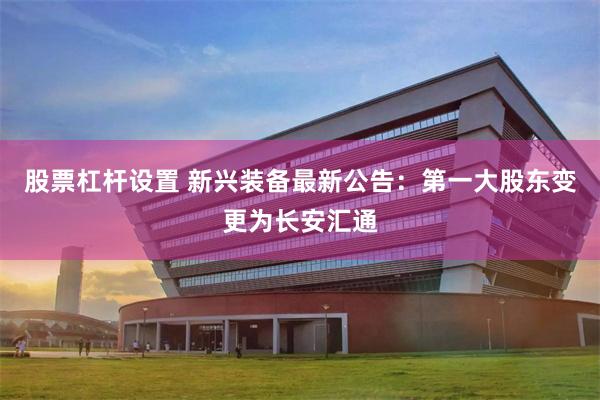 股票杠杆设置 新兴装备最新公告：第一大股东变更为长安汇通