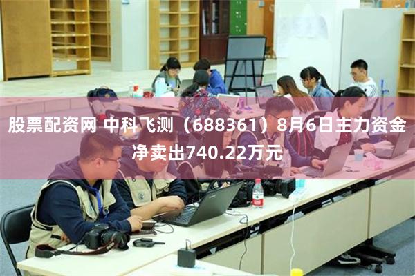 股票配资网 中科飞测（688361）8月6日主力资金净卖出740.22万元
