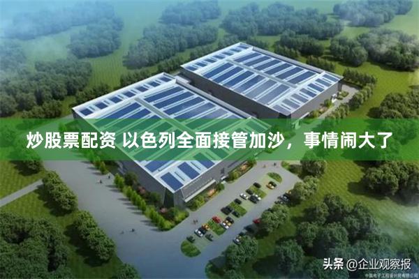 炒股票配资 以色列全面接管加沙，事情闹大了