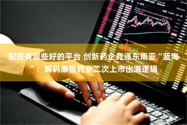 配资有哪些好的平台 创新药企竞逐东南亚“蓝海”：解码康哲药业二次上市出海逻辑