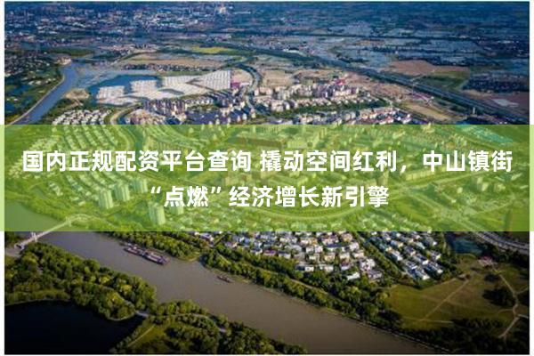 国内正规配资平台查询 撬动空间红利，中山镇街“点燃”经济增长新引擎