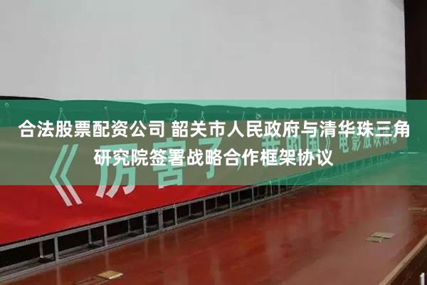 合法股票配资公司 韶关市人民政府与清华珠三角研究院签署战略合作框架协议
