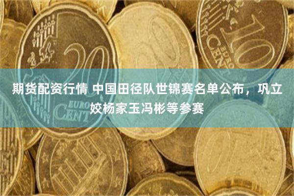 期货配资行情 中国田径队世锦赛名单公布，巩立姣杨家玉冯彬等参赛