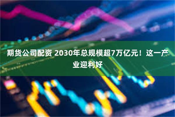 期货公司配资 2030年总规模超7万亿元！这一产业迎利好