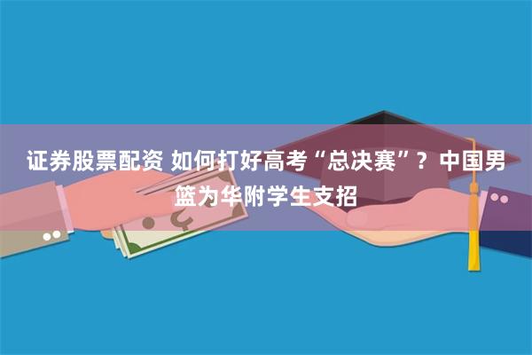 证券股票配资 如何打好高考“总决赛”？中国男篮为华附学生支招