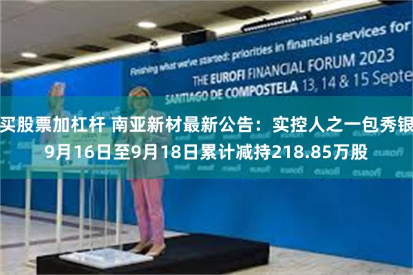 买股票加杠杆 南亚新材最新公告：实控人之一包秀银9月16日至9月18日累计减持218.85万股