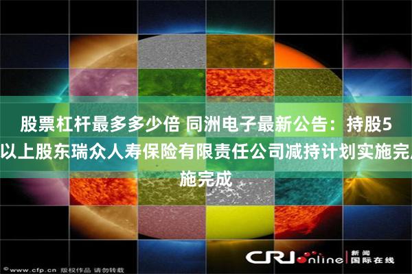 股票杠杆最多多少倍 同洲电子最新公告：持股5%以上股东瑞众人寿保险有限责任公司减持计划实施完成