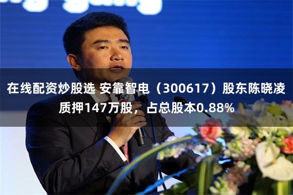 在线配资炒股选 安靠智电（300617）股东陈晓凌质押147万股，占总股本0.88%