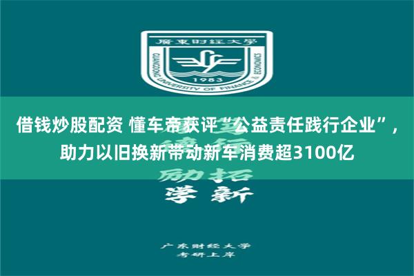 借钱炒股配资 懂车帝获评“公益责任践行企业”，助力以旧换新带动新车消费超3100亿