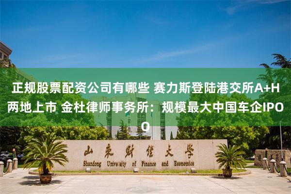 正规股票配资公司有哪些 赛力斯登陆港交所A+H两地上市 金杜律师事务所：规模最大中国车企IPO
