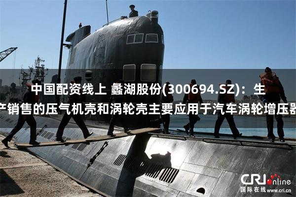 中国配资线上 蠡湖股份(300694.SZ)：生产销售的压气机壳和涡轮壳主要应用于汽车涡轮增压器