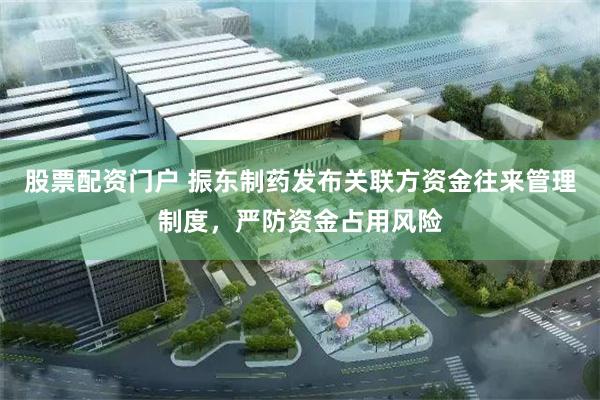 股票配资门户 振东制药发布关联方资金往来管理制度，严防资金占用风险