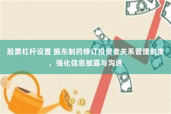股票杠杆设置 振东制药修订投资者关系管理制度，强化信息披露与沟通