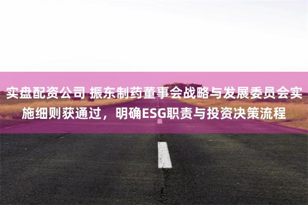 实盘配资公司 振东制药董事会战略与发展委员会实施细则获通过，明确ESG职责与投资决策流程