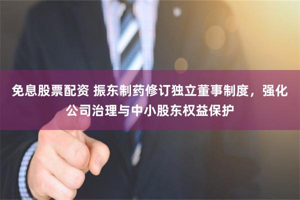 免息股票配资 振东制药修订独立董事制度，强化公司治理与中小股东权益保护