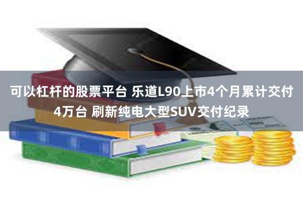 可以杠杆的股票平台 乐道L90上市4个月累计交付4万台 刷新纯电大型SUV交付纪录