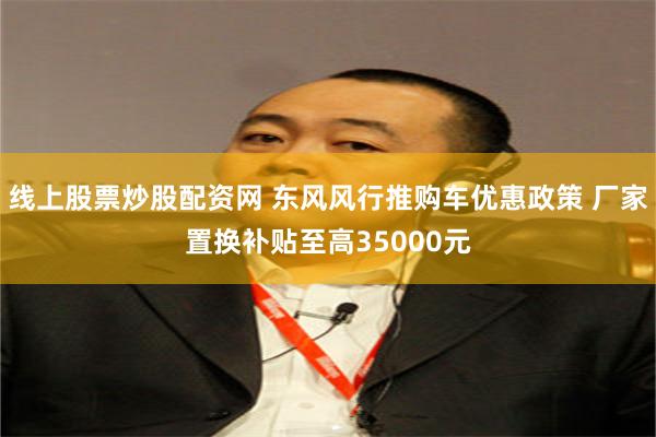 线上股票炒股配资网 东风风行推购车优惠政策 厂家置换补贴至高35000元