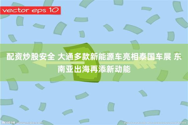 配资炒股安全 大通多款新能源车亮相泰国车展 东南亚出海再添新动能