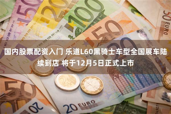 国内股票配资入门 乐道L60黑骑士车型全国展车陆续到店 将于12月5日正式上市