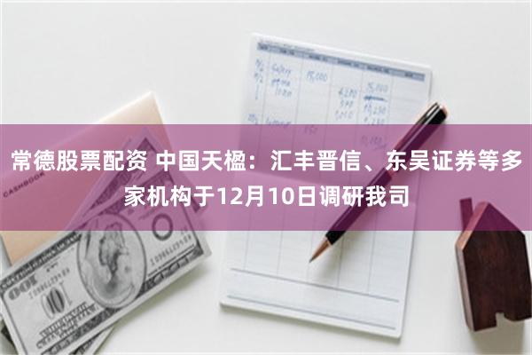 常德股票配资 中国天楹：汇丰晋信、东吴证券等多家机构于12月10日调研我司