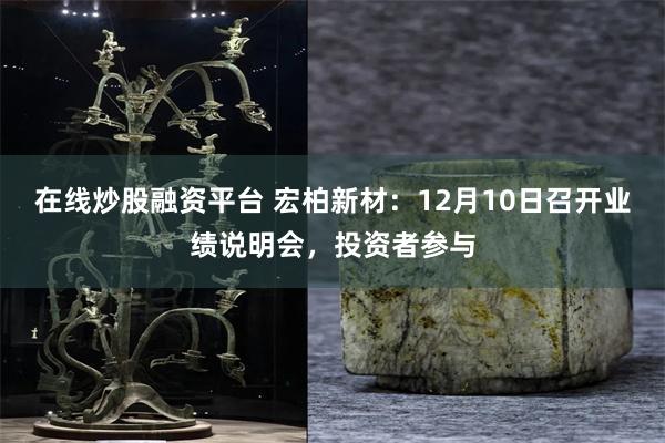 在线炒股融资平台 宏柏新材：12月10日召开业绩说明会，投资者参与
