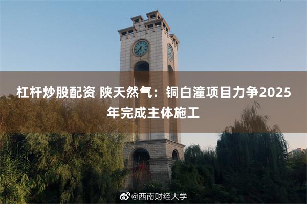 杠杆炒股配资 陕天然气：铜白潼项目力争2025年完成主体施工